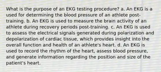 What is the purpose of an EKG testing procedure? a. An EKG is a used for determining the blood pressure of an athlete post-training. b. An EKG is used to measure the brain activity of an athlete during recovery periods post-training. c. An EKG is used to assess the electrical signals generated during polarization and depolarization of cardiac tissue, which provides insight into the overall function and health of an athlete's heart. d. An EKG is used to record the rhythm of the heart, assess blood pressure, and generate information regarding the position and size of the patient's heart.