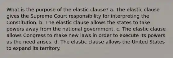 What is the purpose of the elastic clause? a. The elastic clause gives the Supreme Court responsibility for interpreting the Constitution. b. The elastic clause allows the states to take powers away from the national government. c. The elastic clause allows Congress to make new laws in order to execute its powers as the need arises. d. The elastic clause allows the United States to expand its territory.