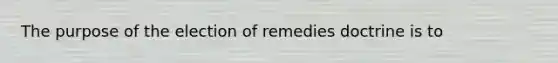 The purpose of the election of remedies doctrine is to