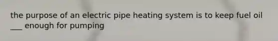 the purpose of an electric pipe heating system is to keep fuel oil ___ enough for pumping