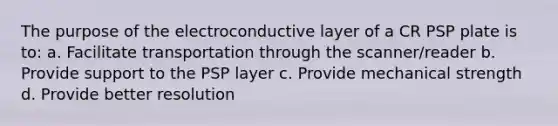 The purpose of the electroconductive layer of a CR PSP plate is to: a. Facilitate transportation through the scanner/reader b. Provide support to the PSP layer c. Provide mechanical strength d. Provide better resolution