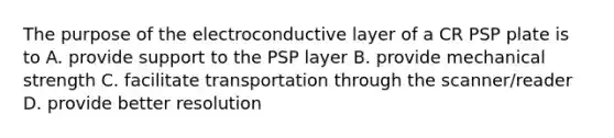 The purpose of the electroconductive layer of a CR PSP plate is to A. provide support to the PSP layer B. provide mechanical strength C. facilitate transportation through the scanner/reader D. provide better resolution