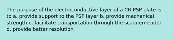 The purpose of the electroconductive layer of a CR PSP plate is to a. provide support to the PSP layer b. provide mechanical strength c. facilitate transportation through the scanner/reader d. provide better resolution