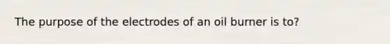 The purpose of the electrodes of an oil burner is to?