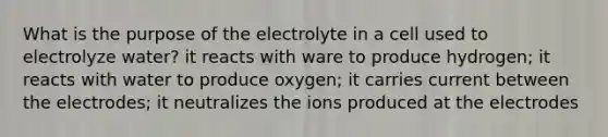 What is the purpose of the electrolyte in a cell used to electrolyze water? it reacts with ware to produce hydrogen; it reacts with water to produce oxygen; it carries current between the electrodes; it neutralizes the ions produced at the electrodes