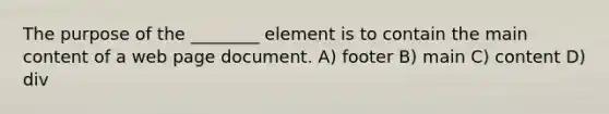 The purpose of the ________ element is to contain the main content of a web page document. A) footer B) main C) content D) div