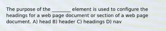 The purpose of the ________ element is used to configure the headings for a web page document or section of a web page document. A) head B) header C) headings D) nav