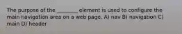 The purpose of the ________ element is used to configure the main navigation area on a web page. A) nav B) navigation C) main D) header