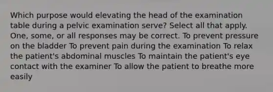 Which purpose would elevating the head of the examination table during a pelvic examination serve? Select all that apply. One, some, or all responses may be correct. To prevent pressure on the bladder To prevent pain during the examination To relax the patient's abdominal muscles To maintain the patient's eye contact with the examiner To allow the patient to breathe more easily