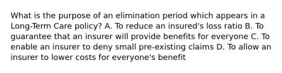 What is the purpose of an elimination period which appears in a Long-Term Care policy? A. To reduce an insured's loss ratio B. To guarantee that an insurer will provide benefits for everyone C. To enable an insurer to deny small pre-existing claims D. To allow an insurer to lower costs for everyone's benefit