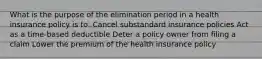 What is the purpose of the elimination period in a health insurance policy is to: Cancel substandard insurance policies Act as a time-based deductible Deter a policy owner from filing a claim Lower the premium of the health insurance policy