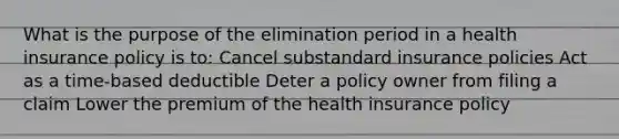 What is the purpose of the elimination period in a health insurance policy is to: Cancel substandard insurance policies Act as a time-based deductible Deter a policy owner from filing a claim Lower the premium of the health insurance policy