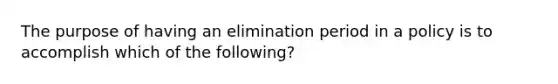 The purpose of having an elimination period in a policy is to accomplish which of the following?