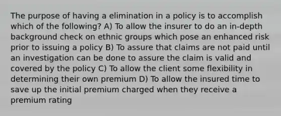 The purpose of having a elimination in a policy is to accomplish which of the following? A) To allow the insurer to do an in-depth background check on ethnic groups which pose an enhanced risk prior to issuing a policy B) To assure that claims are not paid until an investigation can be done to assure the claim is valid and covered by the policy C) To allow the client some flexibility in determining their own premium D) To allow the insured time to save up the initial premium charged when they receive a premium rating