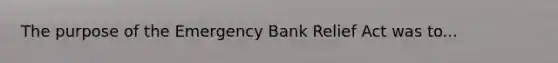 The purpose of the Emergency Bank Relief Act was to...