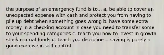 the purpose of an emergency fund is to... a. be able to cover an unexpected expense with cash and protect you from having to pile up debt when something goes wrong b. have some extra money in a checking account in case you need to transfer some to your spending categories c. teach you how to invest in growth stock mutual funds d. teach you discipline -- saving is purely a good exercise in self control