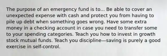 The purpose of an emergency fund is to... Be able to cover an unexpected expense with cash and protect you from having to pile up debt when something goes wrong. Have some extra money in a checking account in case you need to transfer some to your spending categories. Teach you how to invest in growth stock mutual funds. Teach you discipline—saving is purely a good exercise in self-control.