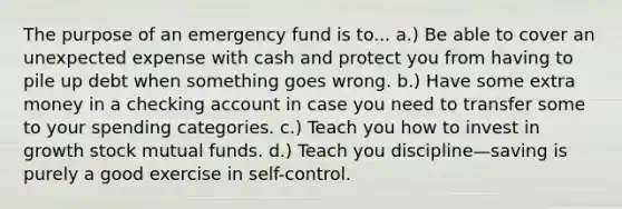 The purpose of an emergency fund is to... a.) Be able to cover an unexpected expense with cash and protect you from having to pile up debt when something goes wrong. b.) Have some extra money in a checking account in case you need to transfer some to your spending categories. c.) Teach you how to invest in growth stock mutual funds. d.) Teach you discipline—saving is purely a good exercise in self-control.