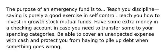 The purpose of an emergency fund is to... Teach you discipline—saving is purely a good exercise in self-control. Teach you how to invest in growth stock mutual funds. Have some extra money in a checking account in case you need to transfer some to your spending categories. Be able to cover an unexpected expense with cash and protect you from having to pile up debt when something goes wrong.