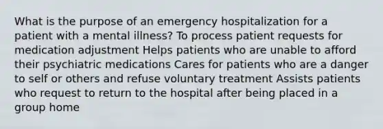 What is the purpose of an emergency hospitalization for a patient with a mental illness? To process patient requests for medication adjustment Helps patients who are unable to afford their psychiatric medications Cares for patients who are a danger to self or others and refuse voluntary treatment Assists patients who request to return to the hospital after being placed in a group home