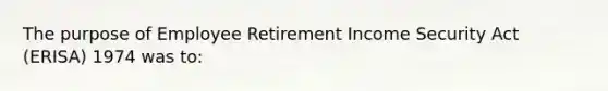 The purpose of Employee Retirement Income Security Act (ERISA) 1974 was to: