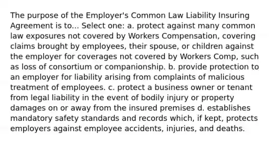 The purpose of the Employer's Common Law Liability Insuring Agreement is to... Select one: a. protect against many common law exposures not covered by Workers Compensation, covering claims brought by employees, their spouse, or children against the employer for coverages not covered by Workers Comp, such as loss of consortium or companionship. b. provide protection to an employer for liability arising from complaints of malicious treatment of employees. c. protect a business owner or tenant from legal liability in the event of bodily injury or property damages on or away from the insured premises d. establishes mandatory safety standards and records which, if kept, protects employers against employee accidents, injuries, and deaths.