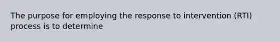 The purpose for employing the response to intervention (RTI) process is to determine