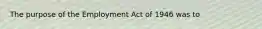 The purpose of the Employment Act of 1946 was to