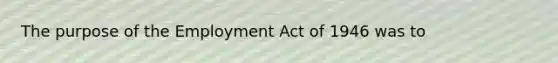 The purpose of the Employment Act of 1946 was to