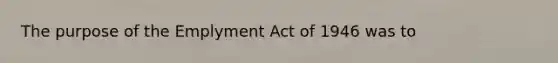 The purpose of the Emplyment Act of 1946 was to