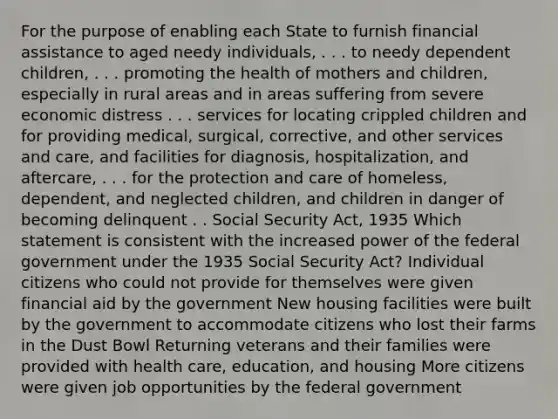 For the purpose of enabling each State to furnish financial assistance to aged needy individuals, . . . to needy dependent children, . . . promoting the health of mothers and children, especially in rural areas and in areas suffering from severe economic distress . . . services for locating crippled children and for providing medical, surgical, corrective, and other services and care, and facilities for diagnosis, hospitalization, and aftercare, . . . for the protection and care of homeless, dependent, and neglected children, and children in danger of becoming delinquent . . Social Security Act, 1935 Which statement is consistent with the increased power of the federal government under the 1935 Social Security Act? Individual citizens who could not provide for themselves were given financial aid by the government New housing facilities were built by the government to accommodate citizens who lost their farms in the Dust Bowl Returning veterans and their families were provided with health care, education, and housing More citizens were given job opportunities by the federal government