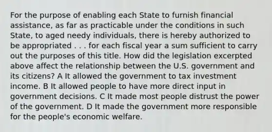 For the purpose of enabling each State to furnish financial assistance, as far as practicable under the conditions in such State, to aged needy individuals, there is hereby authorized to be appropriated . . . for each fiscal year a sum sufficient to carry out the purposes of this title. How did the legislation excerpted above affect the relationship between the U.S. government and its citizens? A It allowed the government to tax investment income. B It allowed people to have more direct input in government decisions. C It made most people distrust the power of the government. D It made the government more responsible for the people's economic welfare.