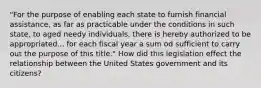 "For the purpose of enabling each state to furnish financial assistance, as far as practicable under the conditions in such state, to aged needy individuals, there is hereby authorized to be appropriated... for each fiscal year a sum od sufficient to carry out the purpose of this title." How did this legislation effect the relationship between the United States government and its citizens?