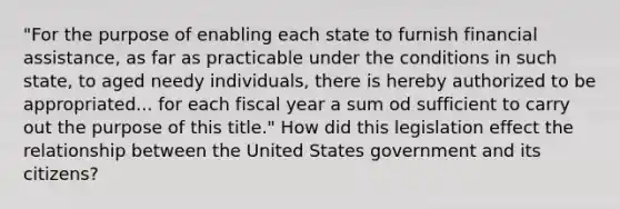 "For the purpose of enabling each state to furnish financial assistance, as far as practicable under the conditions in such state, to aged needy individuals, there is hereby authorized to be appropriated... for each fiscal year a sum od sufficient to carry out the purpose of this title." How did this legislation effect the relationship between the United States government and its citizens?