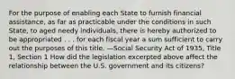 For the purpose of enabling each State to furnish financial assistance, as far as practicable under the conditions in such State, to aged needy individuals, there is hereby authorized to be appropriated . . . for each fiscal year a sum sufficient to carry out the purposes of this title. —Social Security Act of 1935, Title 1, Section 1 How did the legislation excerpted above affect the relationship between the U.S. government and its citizens?