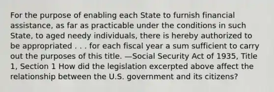 For the purpose of enabling each State to furnish financial assistance, as far as practicable under the conditions in such State, to aged needy individuals, there is hereby authorized to be appropriated . . . for each fiscal year a sum sufficient to carry out the purposes of this title. —Social Security Act of 1935, Title 1, Section 1 How did the legislation excerpted above affect the relationship between the U.S. government and its citizens?