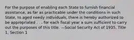 For the purpose of enabling each State to furnish financial assistance, as far as practicable under the conditions in such State, to aged needy individuals, there is hereby authorized to be appropriated . . . for each fiscal year a sum sufficient to carry out the purposes of this title. —Social Security Act of 1935, Title 1, Section 1