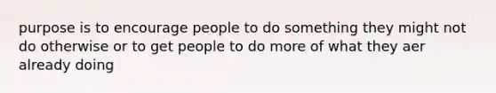 purpose is to encourage people to do something they might not do otherwise or to get people to do more of what they aer already doing