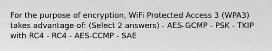 For the purpose of encryption, WiFi Protected Access 3 (WPA3) takes advantage of: (Select 2 answers) - AES-GCMP - PSK - TKIP with RC4 - RC4 - AES-CCMP - SAE