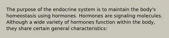 The purpose of the endocrine system is to maintain the body's homeostasis using hormones. Hormones are signaling molecules. Although a wide variety of hormones function within the body, they share certain general characteristics: