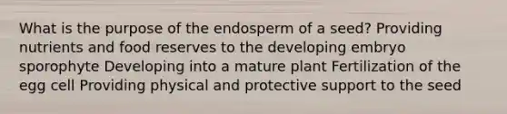 What is the purpose of the endosperm of a seed? Providing nutrients and food reserves to the developing embryo sporophyte Developing into a mature plant Fertilization of the egg cell Providing physical and protective support to the seed