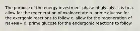 The purpose of the energy investment phase of glycolysis is to a. allow for the regeneration of oxaloacetate b. prime glucose for the exergonic reactions to follow c. allow for the regeneration of Na+Na+ d. prime glucose for the endergonic reactions to follow