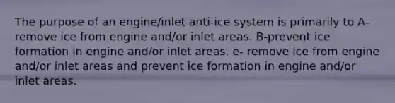 The purpose of an engine/inlet anti-ice system is primarily to A-remove ice from engine and/or inlet areas. B-prevent ice formation in engine and/or inlet areas. e- remove ice from engine and/or inlet areas and prevent ice formation in engine and/or inlet areas.