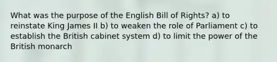 What was the purpose of the English Bill of Rights? a) to reinstate King James II b) to weaken the role of Parliament c) to establish the British cabinet system d) to limit the power of the British monarch