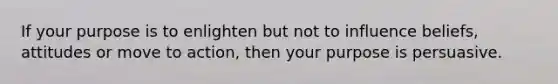 If your purpose is to enlighten but not to influence beliefs, attitudes or move to action, then your purpose is persuasive.