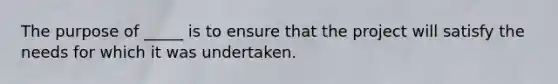 The purpose of _____ is to ensure that the project will satisfy the needs for which it was undertaken.