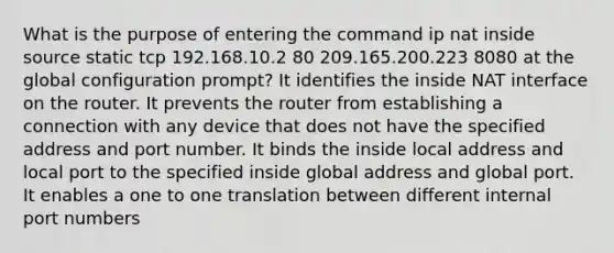 What is the purpose of entering the command ip nat inside source static tcp 192.168.10.2 80 209.165.200.223 8080 at the global configuration prompt? It identifies the inside NAT interface on the router. It prevents the router from establishing a connection with any device that does not have the specified address and port number. It binds the inside local address and local port to the specified inside global address and global port. It enables a one to one translation between different internal port numbers