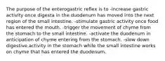 The purpose of the enterogastric reflex is to -increase gastric activity once digesta in the duodenum has moved into the next region of the small intestine. -stimulate gastric activity once food has entered the mouth. -trigger the movement of chyme from the stomach to the small intestine. -activate the duodenum in anticipation of chyme entering from the stomach. -slow down digestive activity in the stomach while the small intestine works on chyme that has entered the duodenum.