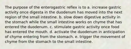 The purpose of the enterogastric reflex is to a. increase gastric activity once digesta in the duodenum has moved into the next region of <a href='https://www.questionai.com/knowledge/kt623fh5xn-the-small-intestine' class='anchor-knowledge'>the small intestine</a>. b. slow down digestive activity in <a href='https://www.questionai.com/knowledge/kLccSGjkt8-the-stomach' class='anchor-knowledge'>the stomach</a> while the small intestine works on chyme that has entered the duodenum. c. stimulate gastric activity once food has entered <a href='https://www.questionai.com/knowledge/krBoWYDU6j-the-mouth' class='anchor-knowledge'>the mouth</a>. d. activate the duodenum in anticipation of chyme entering from the stomach. e. trigger the movement of chyme from the stomach to the small intestine.