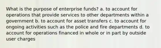 What is the purpose of enterprise funds? a. to account for operations that provide services to other departments within a government b. to account for asset transfers c. to account for ongoing activities such as the police and fire departments d. to account for operations financed in whole or in part by outside user charges